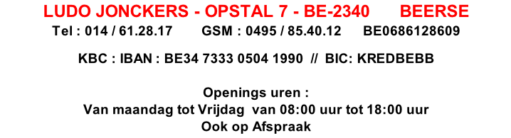 LUDO JONCKERS - OPSTAL 7 - BE-2340      BEERSE  
Tel : 014 / 61.28.17        GSM : 0495 / 85.40.12      BE0686128609
     
KBC : IBAN : BE34 7333 0504 1990  //  BIC: KREDBEBB

Openings uren : 
Van maandag tot Vrijdag  van 08:00 uur tot 18:00 uur
Ook op Afspraak